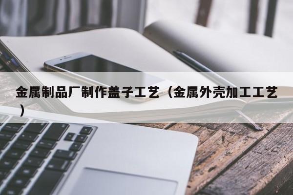 金屬制品廠制作蓋子工藝（金屬外殼加工工藝 ）