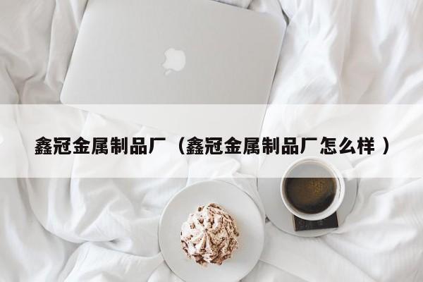 鑫冠金屬制品廠（鑫冠金屬制品廠怎么樣 ）