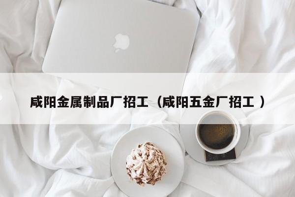 咸陽金屬制品廠招工（咸陽五金廠招工 ）
